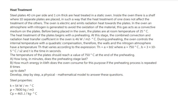 Heat Treatment
Steel plates 40 cm per side and 1 cm thick are heat treated in a static oven. Inside the oven there is a shelf
where 10 separate plates are placed, in such a way that the heat treatment of one does not affect the
treatment of the others. The oven is electric and emits radiation heat towards the plates. In the oven an
atmosphere with nitrogen is generated to avoid the oxidation of the material, this gas acts as a convective
medium on the plates. Before being placed in the oven, the plates are at room temperature of 25 ° C.
The heat treatment of the plates begins with a preheating. At this stage, the combined convection and
radiation heat transfer coefficient in the oven is 46 W / m2- ° C. During preheating, the oven controls the
internal temperature with a quadratic compensation, therefore, the walls and the nitrogen atmosphere
have a temperature Th that varies according to the expression: Th = a + bt2 where a = 750 °C, b = 3 x 10-
5°C/ s2 and t is the time in seconds.
The temperature of the plates should reach a value of 750 ° C at the end of the preheating.
A) How long, in minutes, does the preheating stage last?
B) How much energy in kWh does the oven consume for this purpose if the preheating process is repeated
8 times
up to date?
Develop, step by step, a physical - mathematical model to answer these questions.
Steel properties:
k = 54 W / m- °C
p = 7800 kg / m3
Cp = 465 J/ kg- °C
