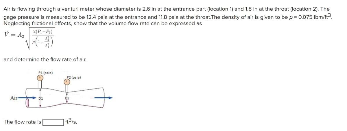 Air is flowing through a venturi meter whose diameter is 2.6 in at the entrance part (location 1) and 1.8 in at the throat (location 2). The
gage pressure is measured to be 12.4 psia at the entrance and 11.8 psia at the throat.The density of air is given to be p = 0.075 lbm/ft³.
Neglecting frictional effects, show that the volume flow rate can be expressed as
2(P₁-P₂)
V = A₂
P
and determine the flow rate of air.
Air
P1 (psia)
P2 (psia)
#G
ft³/s.
The flow rate is