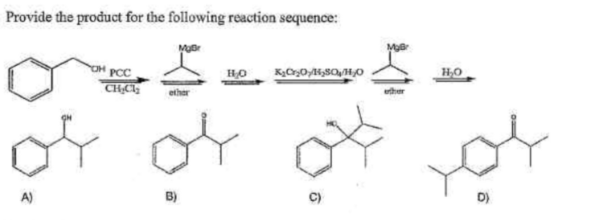 Provide the product for the following reaction sequence:
A)
OH PCC
CH₂CH₂
MyBr
ether
B)
H₂O
K₂Cr₂OH₂SO/H₂O
MgBr
ether
H₂O
D)