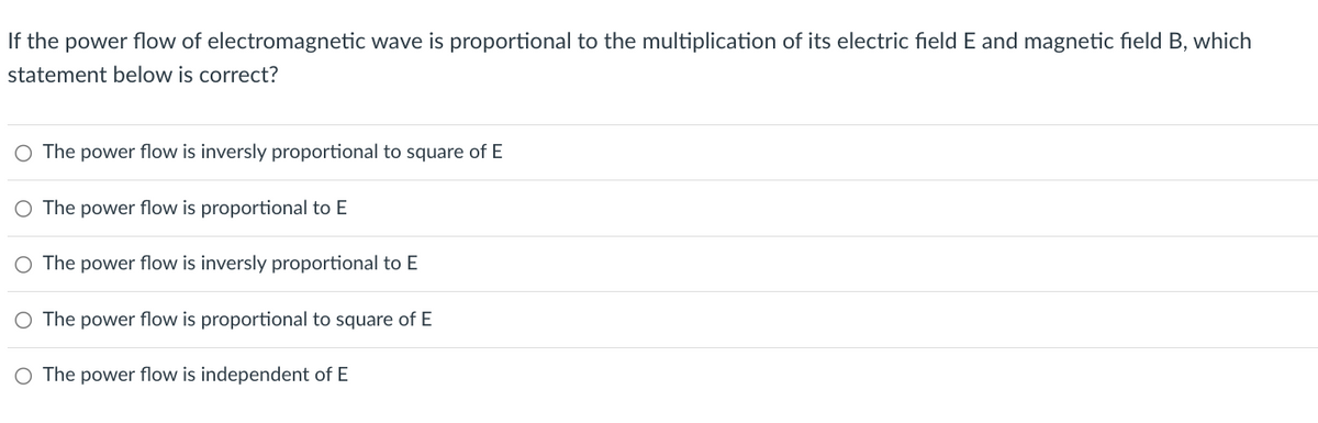 If the power flow of electromagnetic wave is proportional to the multiplication of its electric field E and magnetic field B, which
statement below is correct?
○ The power flow is inversly proportional to square of E
○ The power flow is proportional to E
○ The power flow is inversly proportional to E
○ The power flow is proportional to square of E
○ The power flow is independent of E