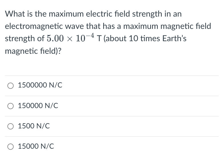 What is the maximum electric field strength in an
electromagnetic wave that has a maximum magnetic field
strength of 5.00 × 10-4 T (about 10 times Earth's
magnetic field)?
O 1500000 N/C
O 150000 N/C
○ 1500 N/C
O 15000 N/C
