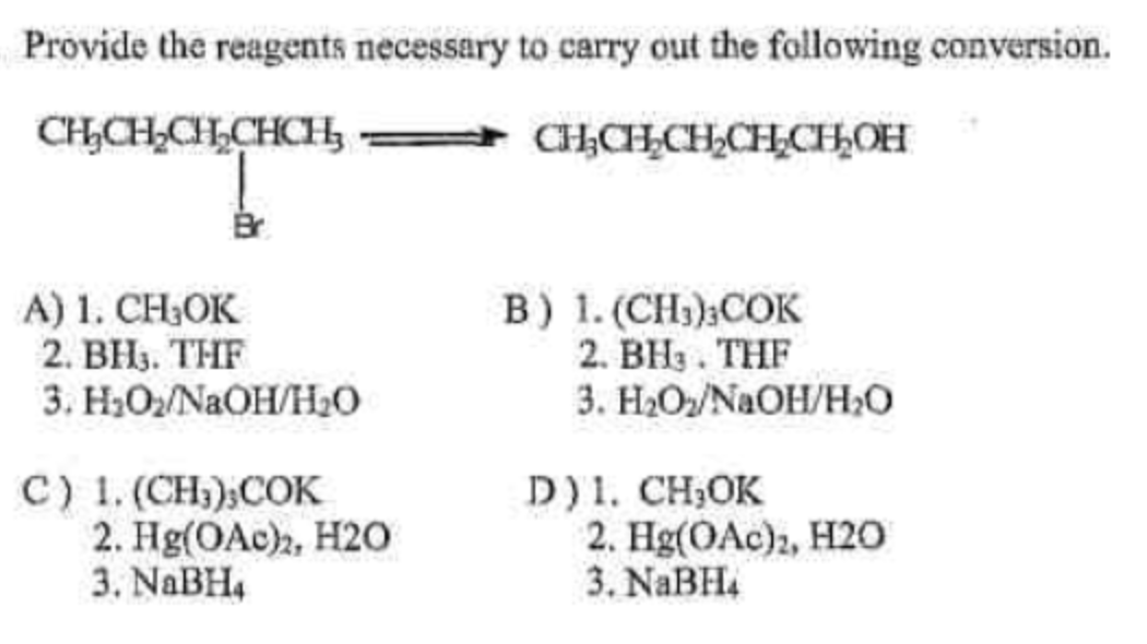 Provide the reagents necessary to carry out the following conversion.
CHCHCHCHCH
— СЊСЊСН_СНСЊОН
A) 1. CH₂OK
2. BH₁. THF
3. H2O2/NaOH/H2O
C) 1. (CH3);COK
2. Hg(OAc)z, H2O
3. NaBH4
B) 1. (CH3),COK
2. BH3 . THF
3. H2O2/N /HO
D)1. CH3OK
2. Hg(OAc)2, H2O
3. NaBH4