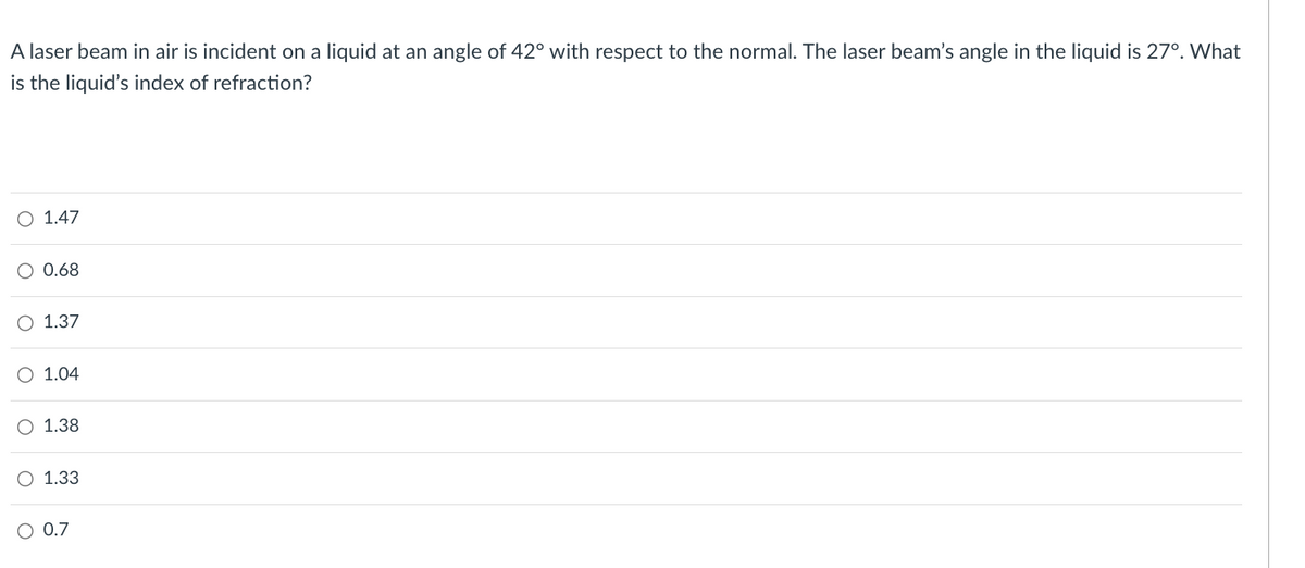 A laser beam in air is incident on a liquid at an angle of 42° with respect to the normal. The laser beam's angle in the liquid is 27°. What
is the liquid's index of refraction?
O 1.47
○ 0.68
O 1.37
○ 1.04
O 1.38
O 1.33
○ 0.7