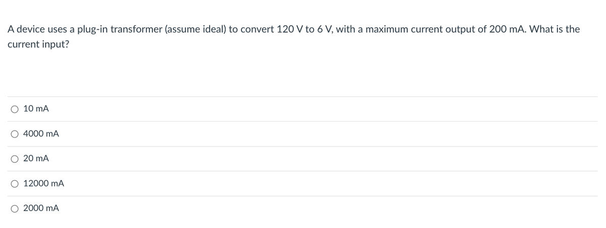 A device uses a plug-in transformer (assume ideal) to convert 120 V to 6 V, with a maximum current output of 200 mA. What is the
current input?
○ 10 mA
4000 mA
O 20 mA
12000 mA
2000 mA