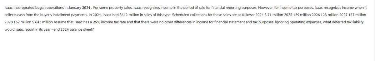 Isaac Incorporated began operations in January 2024. For some property sales, Isaac recognizes income in the period of sale for financial reporting purposes. However, for income tax purposes, Isaac recognizes income when it
collects cash from the buyer's installment payments. In 2024, Isaac had $642 million in sales of this type. Scheduled collections for these sales are as follows: 2024 $71 million 2025 129 million 2026 123 million 2027 157 million
2028 162 million $ 642 million Assume that Isaac has a 25% income tax rate and that there were no other differences in income for financial statement and tax purposes. Ignoring operating expenses, what deferred tax liability
would Isaac report in its year - end 2024 balance sheet?