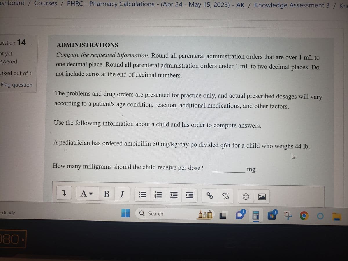 ashboard / Courses / PHRC - Pharmacy Calculations - (Apr 24 - May 15, 2023) - AK / Knowledge Assessment 3 / Kn
estion 14
ot yet
swered
arked out of 1
Flag question
cloudy
080-
ADMINISTRATIONS
Compute the requested information. Round all parenteral administration orders that are over 1 mL to
one decimal place. Round all parenteral administration orders under 1 mL to two decimal places. Do
not include zeros at the end of decimal numbers.
The problems and drug orders are presented for practice only, and actual prescribed dosages will vary
according to a patient's age condition, reaction, additional medications, and other factors.
Use the following information about a child and his order to compute answers.
A pediatrician has ordered ampicillin 50 mg/kg/day po divided q6h for a child who weighs 44 lb.
4
How many milligrams should the child receive per dose?
Į A▾ BI
000
Q Search
E
E E
00
S
mg
©
---
---
農
g
---
O