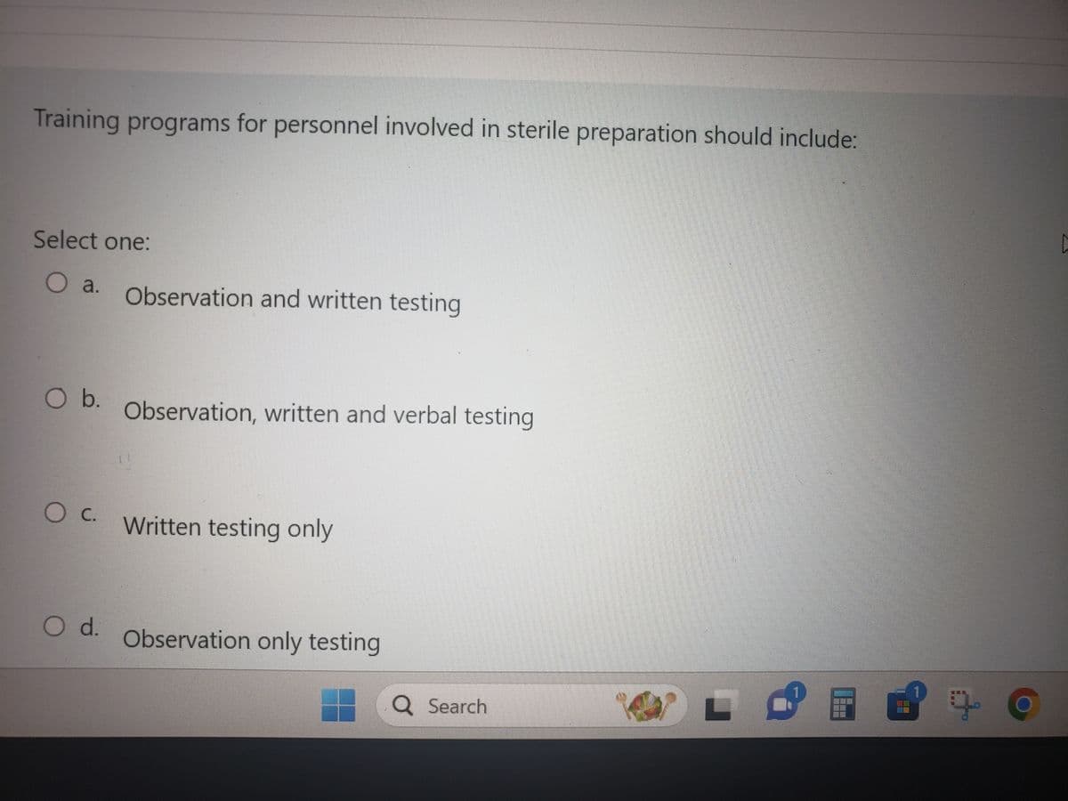 Training programs for personnel involved in sterile preparation should include:
Select one:
O a. Observation and written testing
O b.
O c.
O d.
Observation, written and verbal testing
Written testing only
Observation only testing
Q Search
3
HO
19
C