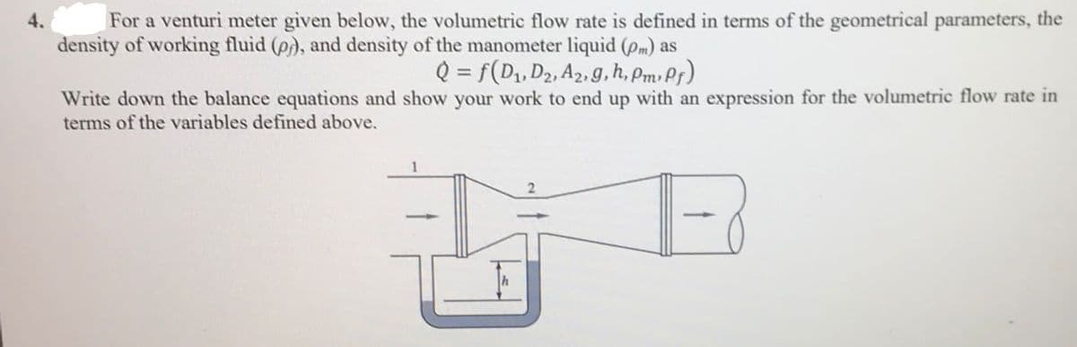 For a venturi meter given below, the volumetric flow rate is defined in terms of the geometrical parameters, the
density of working fluid (p), and density of the manometer liquid (pm) as
4.
Q = f(D, D2, A2, g, h, Pmv Pr)
%3D
Write down the balance equations and show your work to end up with an expression for the volumetric flow rate in
terms of the variables defined above.

