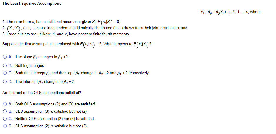 The Least Squares Assumptions
1. The error term u; has conditional mean zero given X;: E (u;IX;) = 0;
2. (X₁, Y₁),i= 1,..., n, are independent and identically distributed (i.i.d.) draws from their joint distribution; and
3. Large outliers are unlikely: X, and Y; have nonzero finite fourth moments.
Suppose the first assumption is replaced with E(u;X;) = 2. What happens to E(Y;IX;)?
O A. The slope ₁ changes to B₁ +2.
O B.
Nothing changes.
O C. Both the intercept o and the slope ₁ change to po +2 and ₁ + 2 respectively.
O D. The intercept Bo changes to Bo + 2.
Are the rest of the OLS assumptions satisfied?
A. Both OLS assumptions (2) and (3) are satisfied.
B. OLS assumption (3) is satisfied but not (2).
C. Neither OLS assumption (2) nor (3) is satisfied.
O D. OLS assumption (2) is satisfied but not (3).
Y₁ =B₁ + Box; + U₁₁ i = 1,..., n, where
។