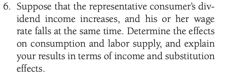 6. Suppose that the representative consumer's div-
idend income increases, and his or her wage
rate falls at the same time. Determine the effects
on consumption and labor supply, and explain
your results in terms of income and substitution
effects.
