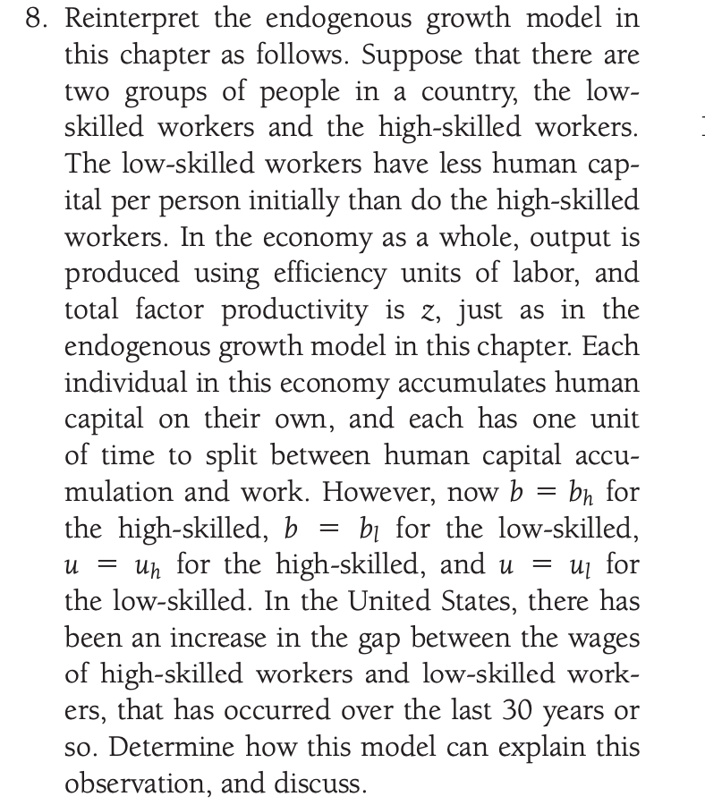 8. Reinterpret the endogenous growth model in
this chapter as follows. Suppose that there are
two groups of people in a country, the low-
skilled workers and the high-skilled workers.
The low-skilled workers have less human cap-
ital per person initially than do the high-skilled
workers. In the economy as a whole, output is
produced using efficiency units of labor, and
total factor productivity is z, just as in the
endogenous growth model in this chapter. Each
individual in this economy accumulates human
capital on their own, and each has one unit
of time to split between human capital accu-
mulation and work. However, now b = bn for
the high-skilled, b
un for the high-skilled, and u
the low-skilled. In the United States, there has
been an increase in the gap between the wages
of high-skilled workers and low-skilled work-
ers, that has occurred over the last 30 years or
bị for the low-skilled,
for
so. Determine how this model can explain this
observation, and discuss.
