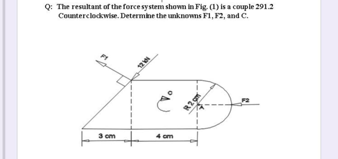 Q: The resultant of the force system shown in Fig. (1) is a couple 291.2
Counterclockwise. Determine the unknowns F1, F2, and C.
F1
F2
4 cm
3 cm
NAZL
R2 çm
