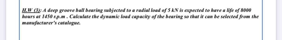 H.W (3): A deep groove ball bearing subjected to a radial load of 5 kN is expected to have a life of 8000
hours at 1450 r.p.m. Calculate the dynamic load capacity of the bearing so that it can be selected from the
manufacturer's catalogue.
