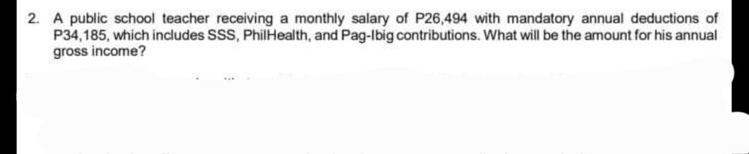 2. A public school teacher receiving a monthly salary of P26,494 with mandatory annual deductions of
P34,185, which includes SSS, PhilHealth, and Pag-Ibig contributions. What will be the amount for his annual
gross income?