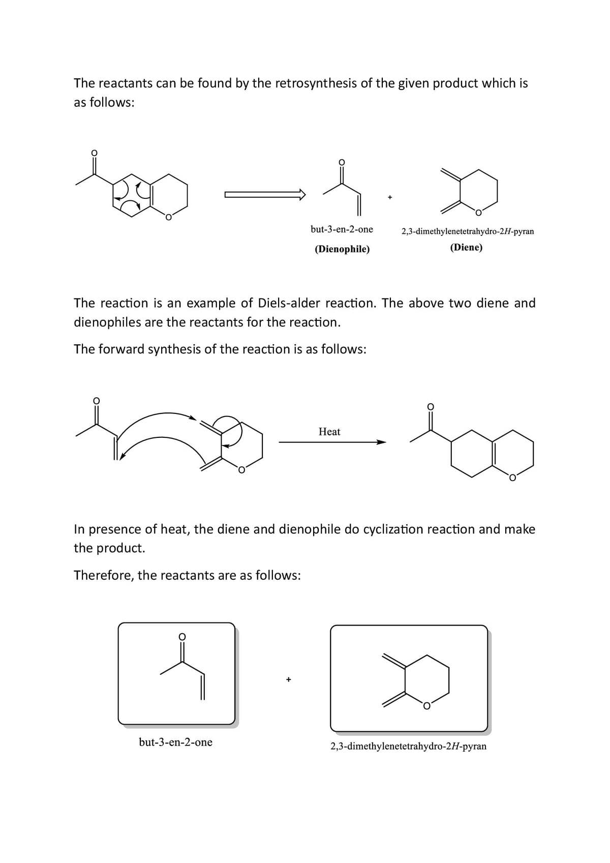 The reactants can be found by the retrosynthesis of the given product which is
as follows:
130 -1.0
but-3-en-2-one
(Dienophile)
2,3-dimethylenetetrahydro-2H-pyran
(Diene)
The reaction is an example of Diels-alder reaction. The above two diene and
dienophiles are the reactants for the reaction.
The forward synthesis of the reaction is as follows:
Heat
In presence of heat, the diene and dienophile do cyclization reaction and make
the product.
Therefore, the reactants are as follows:
but-3-en-2-one
2,3-dimethylenetetrahydro-2H-pyran