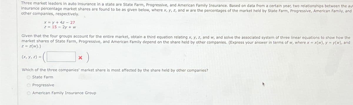 Three market leaders in auto insurance in a state are State Farm, Progressive, and American Family Insurance. Based on data from a certain year, two relationships between the au
insurance percentage market shares are found to be as given below, where x, y, z, and w are the percentages of the market held by State Farm, Progressive, American Family, and
other companies, respectively.
x y+4z 27
z
15-2y+w
Given that the four groups account for the entire market, obtain a third equation relating x, y, z, and w, and solve the associated system of three linear equations to show how the
market shares of State Farm, Progressive, and American Family depend on the share held by other companies. (Express your answer in terms of w, where x = x(w), y = y(w), and
z = z(w).)
(x, y, z) =
× )
x
Which of the three companies' market share is most affected by the share held by other companies?
State Farm
Progressive
American Family Insurance Group