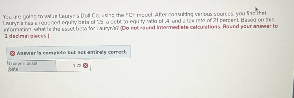 You are going to value Lauryn's Doll Co. using the FCF model. After consulting various sources, you find that
Lauryn's has a reported equity beta of 1.5, a debt-to-equity ratio of .4, and a tax rate of 21 percent. Based on this
information, what is the asset beta for Lauryn's? (Do not round intermediate calculations. Round your answer to
2 decimal places.)
Answer is complete but not entirely correct.
Lauryn's asset
1.22 x
beta