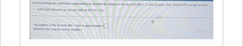 Use the formula for continuous compounding to compute the balance in the account after 1, 5, and 20 years. Also, find the APY for the account
A $15,000 deposit in an account with an APR of 2.5%
The balance in the account after 1 year is approximately $
(Round to the nearest cent as needed)