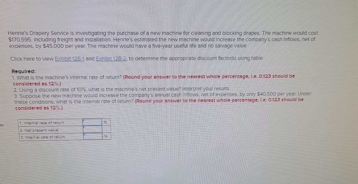 Henrie's Drapery Service Is Investigating the purchase of a new machine for cleaning and blocking drapes. The machine would cost
$170,595, Including freight and Installation. Henrie's estimated the new machine would increase the company's cash Inflows, net of
expenses. by $45,000 per year. The machine would have a five-year useful life and no salvage value.
Click here to view Exhibit 12B-1 and Exhibit 128-2, to determine the appropriate discount factor(s) using table.
Required:
1. What is the machine's Internal rate of return? (Round your answer to the nearest whole percentage, L.e. 0.123 should be
considered as 12%.)
2. Using a discount rate of 10%, what is the machine's net present value? Interpret your results.
3. Suppose the new machine would increase the company's annual cash Inflows, net of expenses, by only $40,500 per year. Under
these conditions, what is the internal rate of return? (Round your answer to the nearest whole percentage. l.e. 0.123 should be
considered as 12%.)
1. Internal rate of return
2. Net present value
3. Internal rate of return
96
96