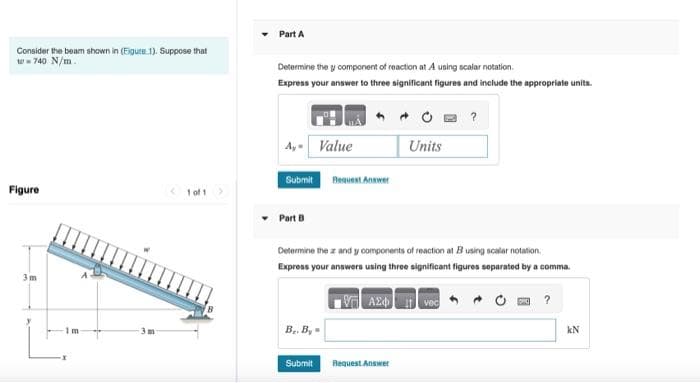 Consider the beam shown in (Figure 1). Suppose that
w=740 N/m.
Figure
3m
m
< 1 of 1 >
Part A
Determine the y component of reaction at A using scalar notation.
Express your answer to three significant figures and include the appropriate units.
Ay Value
Submit
Part B
B.. By=
Request Answer
Submit
Determine the z and y components of reaction at Busing scalar notation
Express your answers using three significant figures separated by a comma.
VAX i vec
Units
Request Answer
?
?
kN