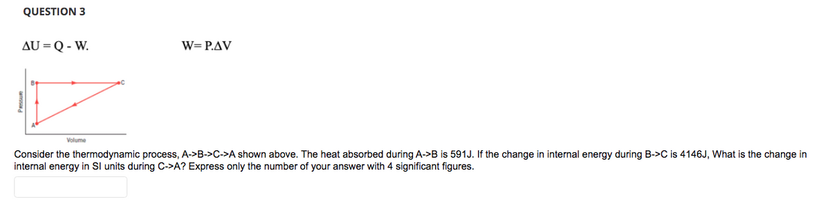 QUESTION 3
AU = Q-W.
Volume
W=P.AV
Consider the thermodynamic process, A->B->C->A shown above. The heat absorbed during A->B is 591J. If the change in internal energy during B->C is 4146J, What is the change in
internal energy in SI units during C->A? Express only the number of your answer with 4 significant figures.