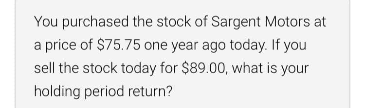 You purchased the stock of Sargent Motors at
a price of $75.75 one year ago today. If you
sell the stock today for $89.00, what is your
holding period return?
