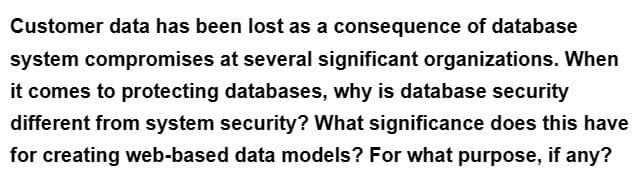 Customer data has been lost as a consequence of database
system compromises at several significant organizations. When
it comes to protecting databases, why is database security
different from system security? What significance does this have
for creating web-based data models? For what purpose, if any?