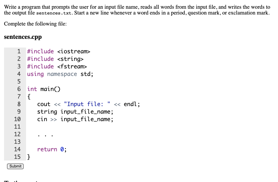 Write a program that prompts the user for an input file name, reads all words from the input file, and writes the words to
the output file sentences.txt. Start a new line whenever a word ends in a period, question mark, or exclamation mark.
Complete the following file:
sentences.cpp
1
#include <iostream>
2 #include <string>
3
#include <fstream>
4 using namespace std;
5
6.
int main()
{
cout <« "Input file: "
string input_file_name;
cin >> input_file_name;
7
8
<« endl;
10
11
12
13
14
return 0;
15 }
Submit
