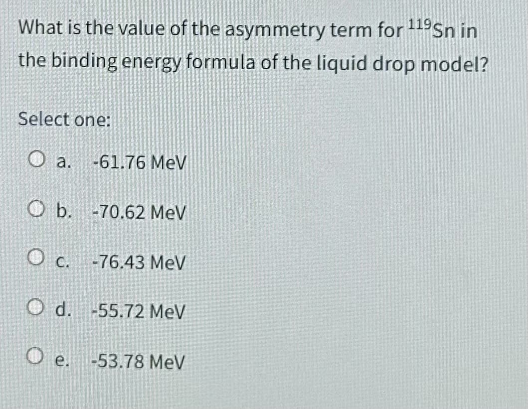 What is the value of the asymmetry term for 119Sn in
the binding energy formula of the liquid drop model?
Select one:
O a. -61.76 MeV
Ob. -70.62 MeV
C.
-76.43 MeV
O d. -55.72 MeV
e.
-53.78 MeV