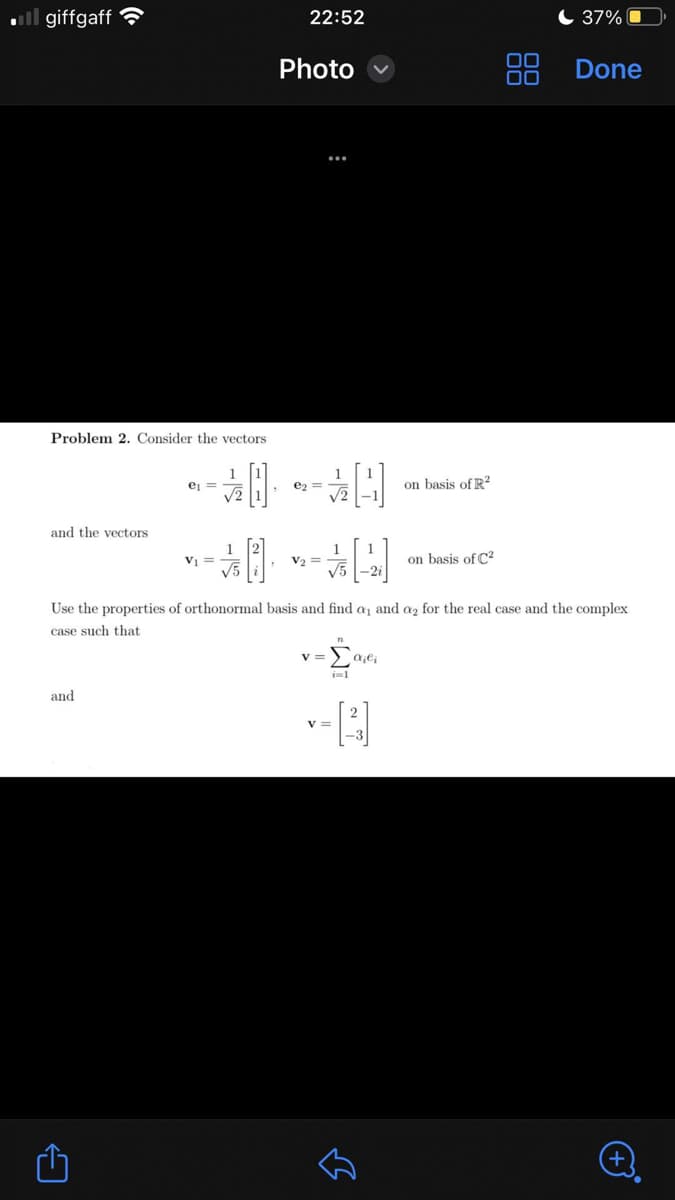 .giffgaff
Problem 2. Consider the vectors
and the vectors
and
←
e₁ =
-0-0
V₁ =
22:52
1
Photo
V₂ =
V=
√5-2i
Use the properties of orthonormal basis and find a, and a₂ for the real case and the complex
case such that
Σαγι
V =
-[2]
on basis of R2
لك
on basis of C²
DO
37%
Done
+