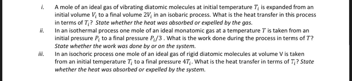 i.
ii.
iii.
A mole of an ideal gas of vibrating diatomic molecules at initial temperature Ti is expanded from an
initial volume V; to a final volume 2V; in an isobaric process. What is the heat transfer in this process
in terms of T;? State whether the heat was absorbed or expelled by the gas.
In an isothermal process one mole of an ideal monatomic gas at a temperature T is taken from an
initial pressure P; to a final pressure P₁/3. What is the work done during the process in terms of T?
State whether the work was done by or on the system.
In an isochoric process one mole of an ideal gas of rigid diatomic molecules at volume V is taken
from an initial temperature T; to a final pressure 4T;. What is the heat transfer in terms of Ti? State
whether the heat was absorbed or expelled by the system.