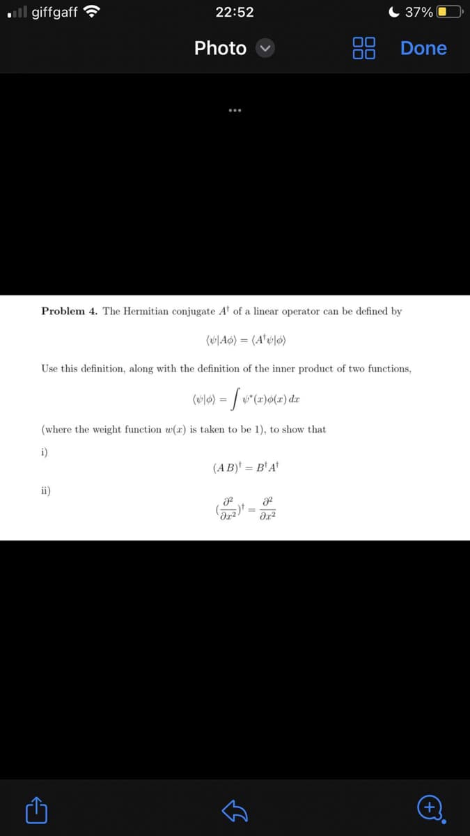 .giffgaff
ii)
22:52
←
Photo
Problem 4. The Hermitian conjugate At of a linear operator can be defined by
(Ao) (A¹0)
Use this definition, along with the definition of the inner product of two functions,
[ &*(x)o(x) dr
(where the weight function w(r) is taken to be 1), to show that
i)
(10) =
(AB) =B¹ At
2²
لك
DO
8²
əx²
37%
Done