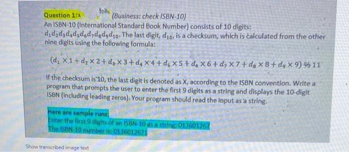 telk
(Business: check ISBN-10)
Question 11
An ISBN-10 (International Standard Book Number) consists of 10 digits:
dididadadsded,d dad1o. The last digit, d10, is a checksum, which is čalculated from the other
nine digits using the following formula:
(d, x1+dz x 2 + d, X 3+ d, X'4 + de X5 + de X 6 + d, × 7 + dg × 8+ dy X 9) % 11
If the checksum is 10, the last digit is denoted as X, according to the ISBN convention. Write a
program that prompts the user to enter the first 9 digits as a string and displays the 10-digit
ISBN (Including leading zeros). Your program should read the input-as a string.
Here are sample runs
Enter the first 9 digits of an SBN-10 as a string: 013601267
The ISBN-10 number is: 01360112671
Show transcribed image text
