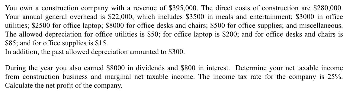 You own a construction company with a revenue of $395,000. The direct costs of construction are $280,000.
Your annual general overhead is $22,000, which includes $3500 in meals and entertainment; $3000 in office
utilities; $2500 for office laptop; $8000 for office desks and chairs; $500 for office supplies; and miscellaneous.
The allowed depreciation for office utilities is $50; for office laptop is $200; and for office desks and chairs is
$85; and for office supplies is $15.
In addition, the past allowed depreciation amounted to $300.
During the year you also earned $8000 in dividends and $800 in interest. Determine your net taxable income
from construction business and marginal net taxable income. The income tax rate for the company is 25%.
Calculate the net profit of the company.