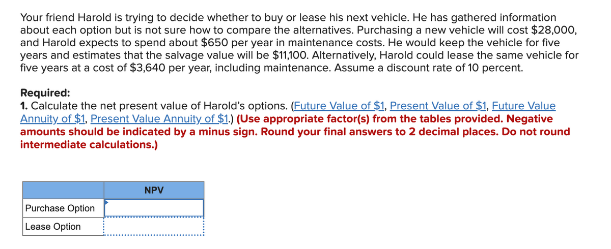 Your friend Harold is trying to decide whether to buy or lease his next vehicle. He has gathered information
about each option but is not sure how to compare the alternatives. Purchasing a new vehicle will cost $28,000,
and Harold expects to spend about $650 per year in maintenance costs. He would keep the vehicle for five
years and estimates that the salvage value will be $11,100. Alternatively, Harold could lease the same vehicle for
five years at a cost of $3,640 per year, including maintenance. Assume a discount rate of 10 percent.
Required:
1. Calculate the net present value of Harold's options. (Future Value of $1, Present Value of $1, Future Value
Annuity of $1, Present Value Annuity of $1.) (Use appropriate factor(s) from the tables provided. Negative
amounts should be indicated by a minus sign. Round your final answers to 2 decimal places. Do not round
intermediate calculations.)
Purchase Option
Lease Option
NPV