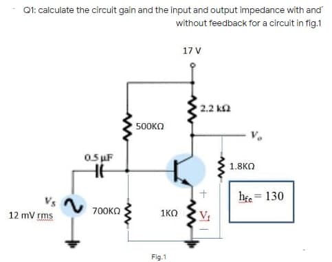Q1: calculate the circuit gain and the input and output impedance with and
without feedback for a circuit in fig.1
17 V
2.2 ka
500KO
05 uF
1.8KO
he = 130
12 mV rms
700KO
1KO
Vị
Fig.1
