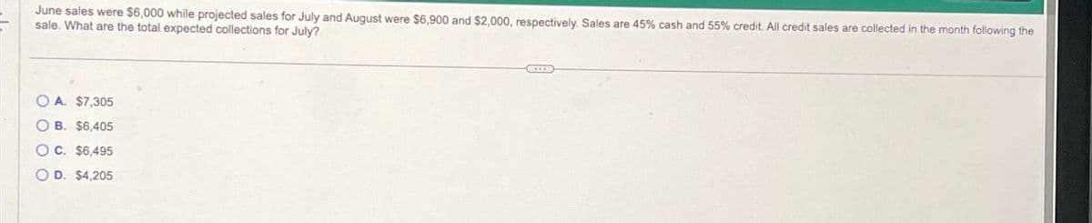 June sales were $6,000 while projected sales for July and August were $6,900 and $2,000, respectively. Sales are 45% cash and 55% credit. All credit sales are collected in the month following the
sale. What are the total expected collections for July?
OA. $7,305
OB. $6,405
OC. $6,495
OD. $4,205