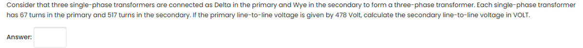 Consider that three single-phase transformers are connected as Delta in the primary and Wye in the secondary to form a three-phase transformer. Each single-phase transformer
has 67 turns in the primary and 517 turns in the secondary. If the primary line-to-line voltage is given by 478 Volt, calculate the secondary line-to-line voltage in VOLT.
Answer:
