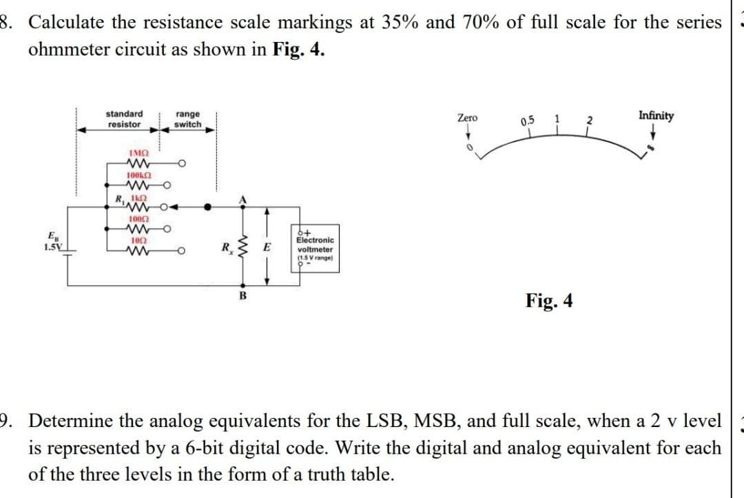 8. Calculate the resistance scale markings at 35% and 70% of full scale for the series
ohmmeter circuit as shown in Fig. 4.
standard
resistor
range
switch
Infinity
Zero
0.5
IMQ
100ka
R, IKO
1002
102
Electronic
1.5V
R.
E
voltmeter
(1.5 V range)
B
Fig. 4
9. Determine the analog equivalents for the LSB, MSB, and full scale, when a 2 v level
is represented by a 6-bit digital code. Write the digital and analog equivalent for each
of the three levels in the form of a truth table.
