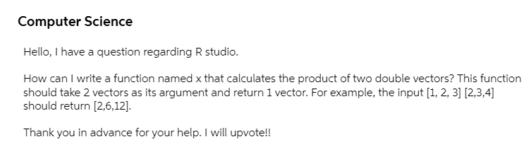 Computer Science
Hello, I have a question regarding R studio.
How can I write a function named x that calculates the product of two double vectors? This function
should take 2 vectors as its argument and return 1 vector. For example, the input [1, 2, 3] [2,3,4]
should return [2,6,12].
Thank you in advance for your help. I will upvote!!
