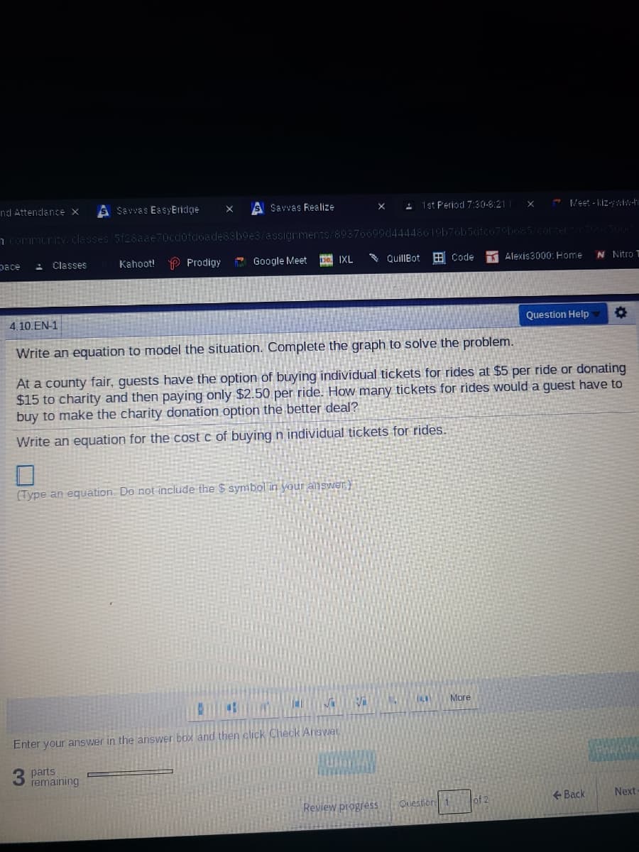 nd Attendlance X
S Savves EasyEridge
SSavvas Realize
: 1st Period 7:30-8:21|
- Veet - kiz-wiw-h
n community/classes/5f28aae70cd0fdoade8sb9e3/assianments/
Classes
Kahoot! P Prodigy
A Google Meet
30. IXL
* QuillBot
B Code
N Nitro
pace
Alexis3000: Home
4.10.EN-1
Question Help
Write an equation to model the situation. Complete the graph to solve the problem.
At a county fair, guests have the option of buying individual tickets for rides at $5 per ride or donating
$15 to charity and then paying only $2.50 per ride. How many tickets for rides would a quest have to
buy to make the charity donation option the better deal?
Write an equation for the cost c of buying n individual tickets for rides.
(Type an equation. Do not include the $ symbol in your answer)
More
Enter your answer in the answer box and then click Check Answer
parts
remaining
of 2
+ Back
Next
Review progress
Cuestioni
