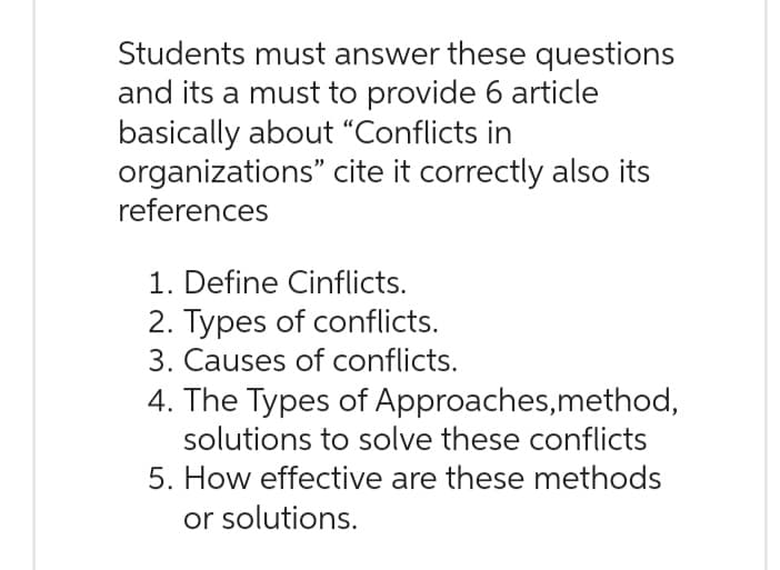 Students must answer these questions
and its a must to provide 6 article
basically about "Conflicts in
organizations" cite it correctly also its
references
1. Define Cinflicts.
2. Types of conflicts.
3. Causes of conflicts.
4. The Types of Approaches, method,
solutions to solve these conflicts
5. How effective are these methods
or solutions.