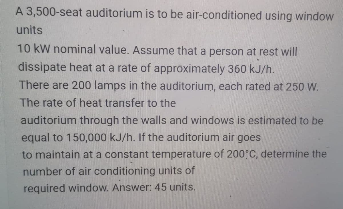 A 3,500-seat auditorium is to be air-conditioned using window
units
10 kW nominal value. Assume that a person at rest will
dissipate heat at a rate of approximately 360 kJ/h.
There are 200 lamps in the auditorium, each rated at 250 W.
The rate of heat transfer to the
auditorium through the walls and windows is estimated to be
equal to 150,000 kJ/h. If the auditorium air goes
to maintain at a constant temperature of 200°C, determine the
number of air conditioning units of
required window. Answer: 45 units.
