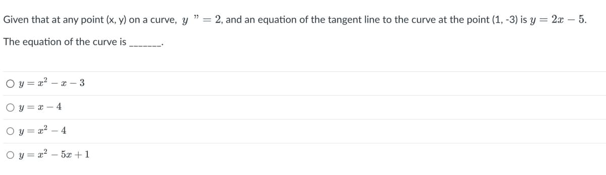 Given that at any point (x, y) on a curve, y " = 2, and an equation of the tangent line to the curve at the point (1, -3) is y = 2x - 5.
The equation of the curve is
Oy=x²-x-3
Oy=x-4
Oy=x²-4
Oy= x _5+1