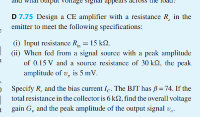 D 7.75 Design a CE amplifier with a resistance R, in the
emitter to meet the following specifications:
(i) Input resistance R = 15 k2.
(ii) When fed from a signal source with a peak amplitude
of 0.15 V and a source resistance of 30 k2, the peak
amplitude of v, is 5 mV.
Specify R, and the bias current Ie. The BJT has ß = 74. If the
total resistance in the collector is 6 k£2, find the overall voltage
gain G, and the peak amplitude of the output signal v,.
