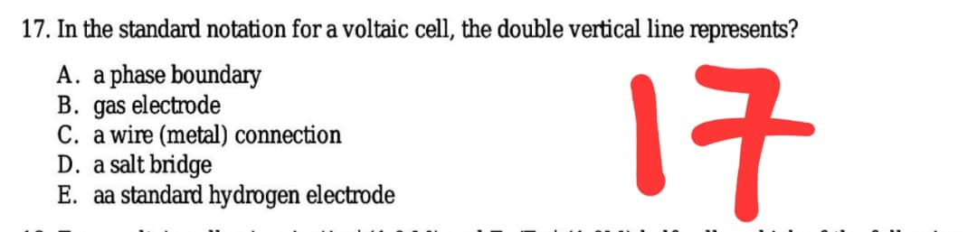 17. In the standard notation for a voltaic cell, the double vertical line represents?
A. a phase boundary
B. gas electrode
C. a wire (metal) connection
D. a salt bridge
E. aa standard hydrogen electrode
17
