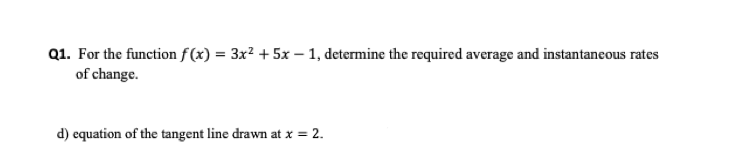 Q1. For the function f(x) = 3x? + 5x – 1, determine the required average and instantaneous rates
of change.
d) equation of the tangent line drawn at x = 2.
