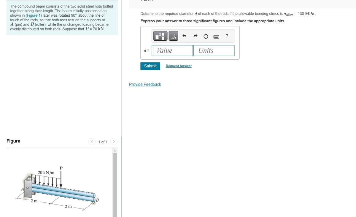 The compound beam consists of the two solid steel rods bolted
together along their length. The beam initially positioned as
shown in (Figure 1) later was rotated 90° about the line of
touch of the rods, so that both rods rest on the supports at
A (pin) and B (roller), while the unchanged loading became
evenly distributed on both rods. Suppose that P = 70 kN.
Figure
20 kN/m
2m
P
2m
1 of 1
B
Determine the required diameter d of each of the rods if the allowable bending stress is allow = 130 MPa.
Express your answer to three significant figures and include the appropriate units.
d=
Value
Submit
μÃ
Provide Feedback
Request Answer
Units
?