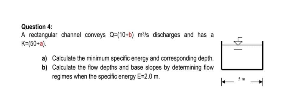 Question 4:
A rectangular channel conveys Q=(10+b) m³/s discharges and has a
K=(50+a).
a) Calculate the minimum specific energy and corresponding depth.
b) Calculate the flow depths and base slopes by determining flow
regimes when the specific energy E=2.0 m.
5m
