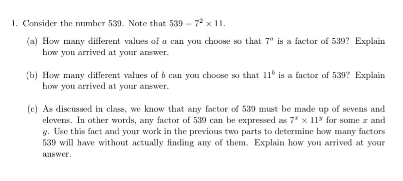 1. Consider the number 539. Note that 539 = 72 x 11.
(a) How many different values of a can you choose so that 7ª is a factor of 539? Explain
how you arrived at your answer.
(b) How many different values of b can you choose so that 11 is a factor of 539? Explain
how you arrived at your answer.
(c) As discussed in class, we know that any factor of 539 must be made up of sevens and
elevens. In other words, any factor of 539 can be expressed as 7" x 11º for some r and
y. Use this fact and your work in the previous two parts to determine how many factors
539 will have without actually finding any of them. Explain how you arrived at your
answer.
